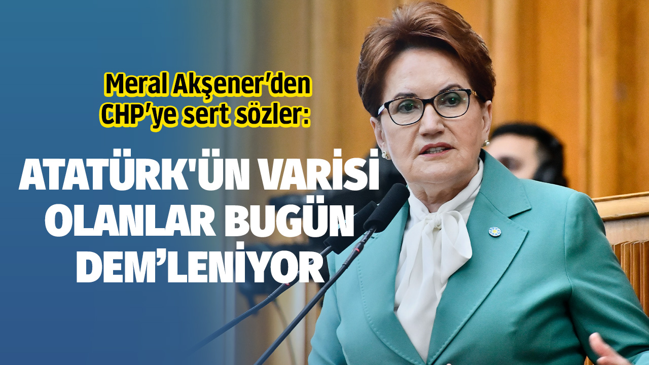 İYİ Parti Genel Başkanı Meral Akşener’den CHP’ye sert sözler: Atatürk'ün varisi olanlar bugün DEM'leniyor