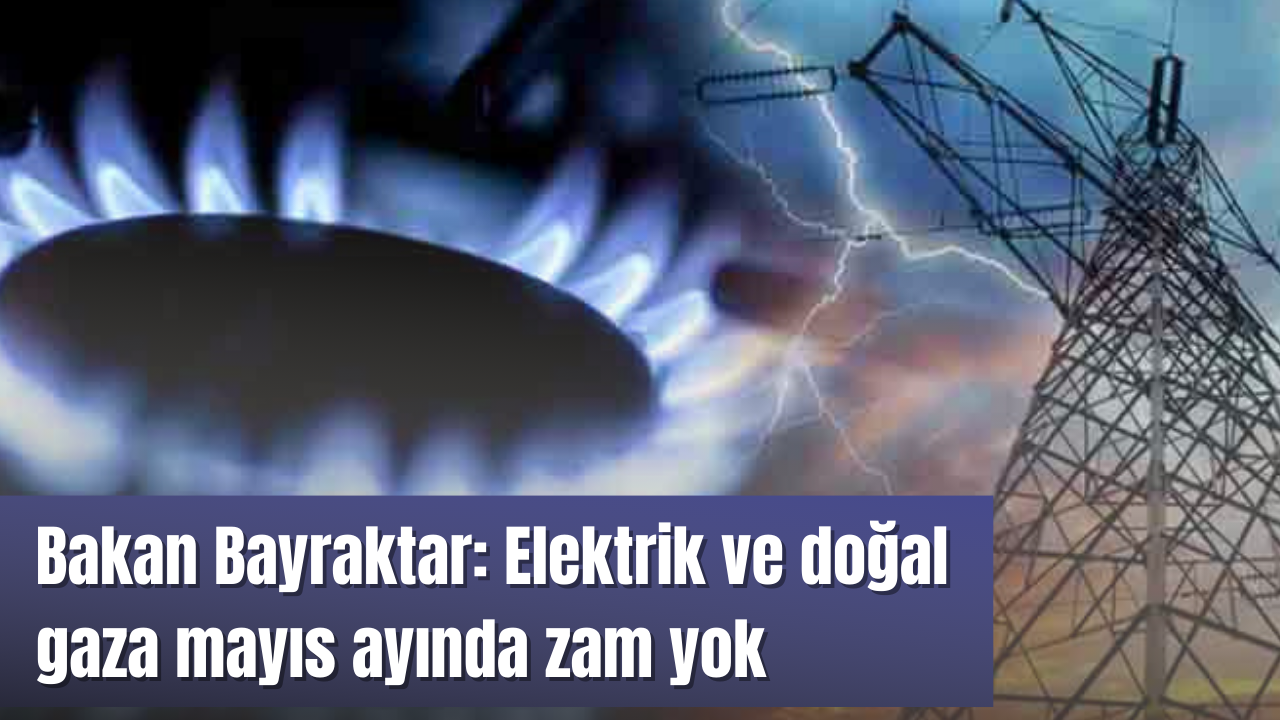 Bakan Bayraktar: Elektrik ve doğal gaza mayıs ayında zam yok
